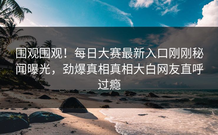 围观围观！每日大赛最新入口刚刚秘闻曝光，劲爆真相真相大白网友直呼过瘾