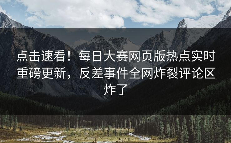 点击速看！每日大赛网页版热点实时重磅更新，反差事件全网炸裂评论区炸了