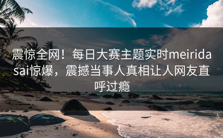 震惊全网！每日大赛主题实时meiridasai惊爆，震撼当事人真相让人网友直呼过瘾