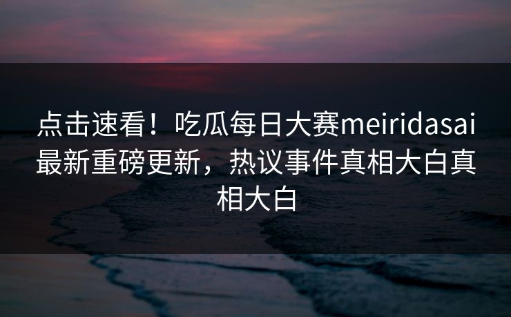 点击速看！吃瓜每日大赛meiridasai最新重磅更新，热议事件真相大白真相大白