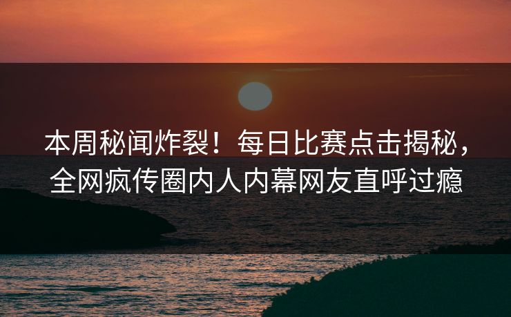 本周秘闻炸裂！每日比赛点击揭秘，全网疯传圈内人内幕网友直呼过瘾