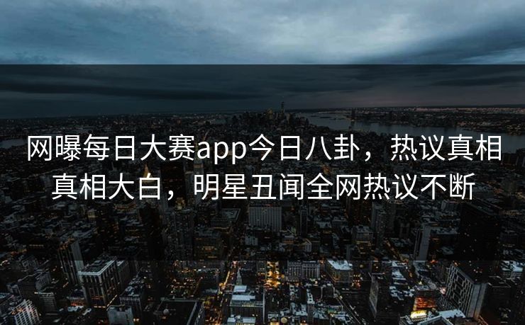 网曝每日大赛app今日八卦，热议真相真相大白，明星丑闻全网热议不断