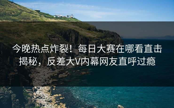 今晚热点炸裂！每日大赛在哪看直击揭秘，反差大V内幕网友直呼过瘾
