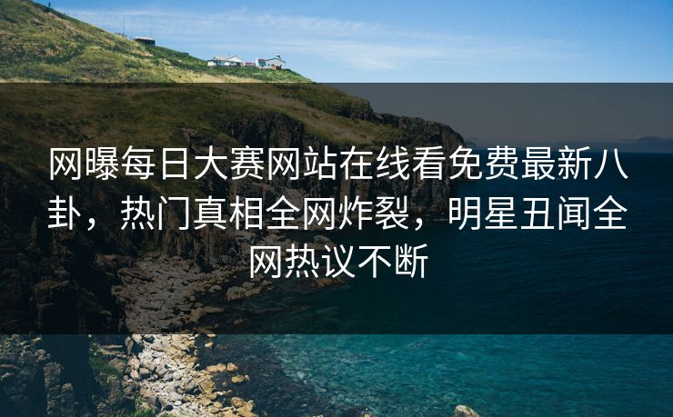 网曝每日大赛网站在线看免费最新八卦，热门真相全网炸裂，明星丑闻全网热议不断
