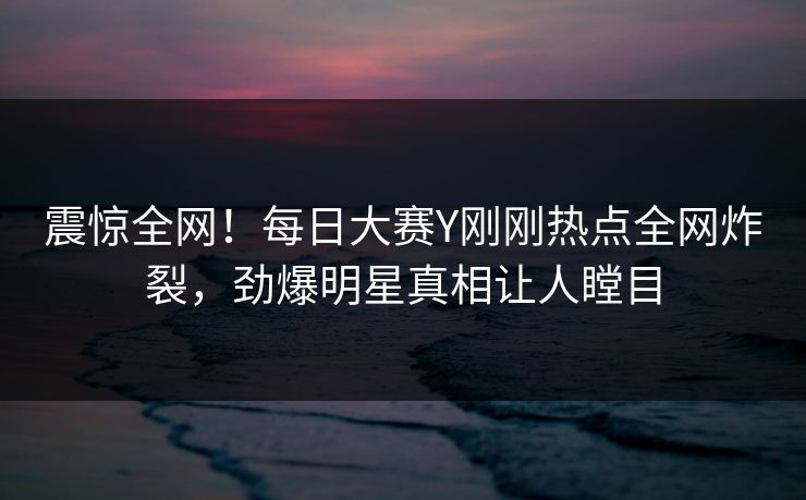 震惊全网！每日大赛Y刚刚热点全网炸裂，劲爆明星真相让人瞠目