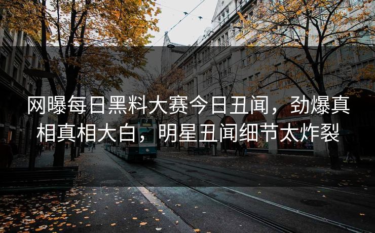网曝每日黑料大赛今日丑闻，劲爆真相真相大白，明星丑闻细节太炸裂