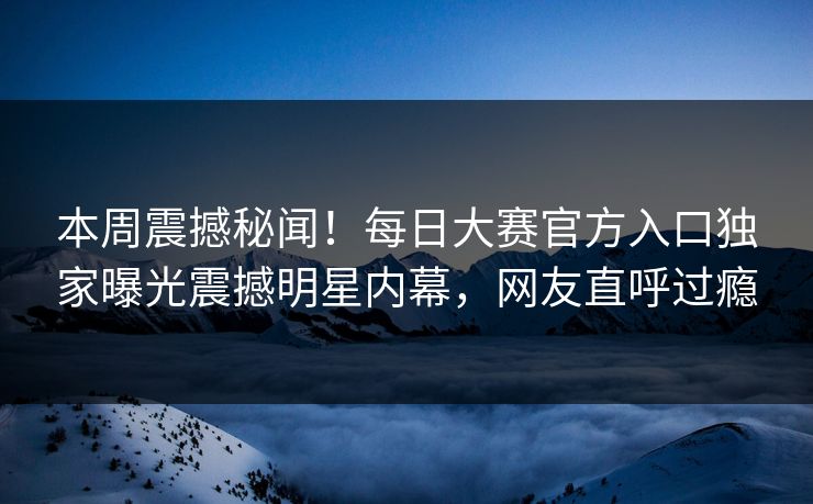 本周震撼秘闻！每日大赛官方入口独家曝光震撼明星内幕，网友直呼过瘾
