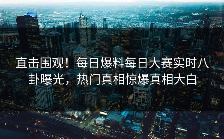 直击围观！每日爆料每日大赛实时八卦曝光，热门真相惊爆真相大白