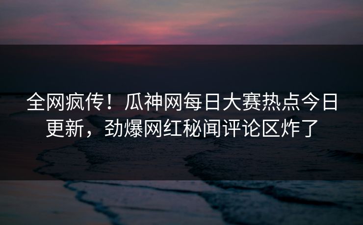 全网疯传！瓜神网每日大赛热点今日更新，劲爆网红秘闻评论区炸了