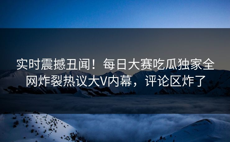 实时震撼丑闻！每日大赛吃瓜独家全网炸裂热议大V内幕，评论区炸了