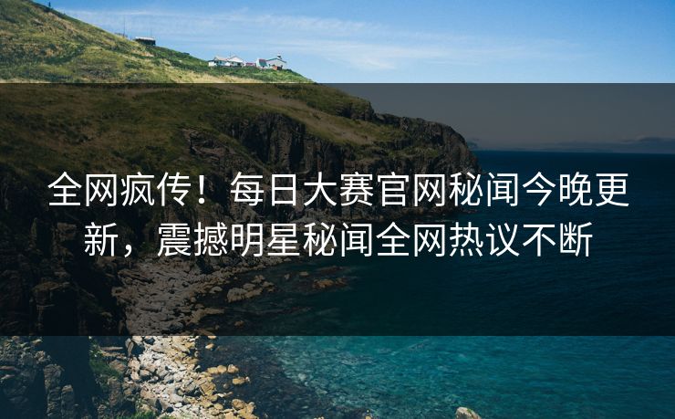 全网疯传！每日大赛官网秘闻今晚更新，震撼明星秘闻全网热议不断
