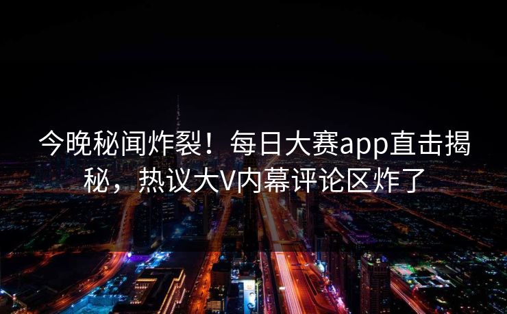 今晚秘闻炸裂！每日大赛app直击揭秘，热议大V内幕评论区炸了