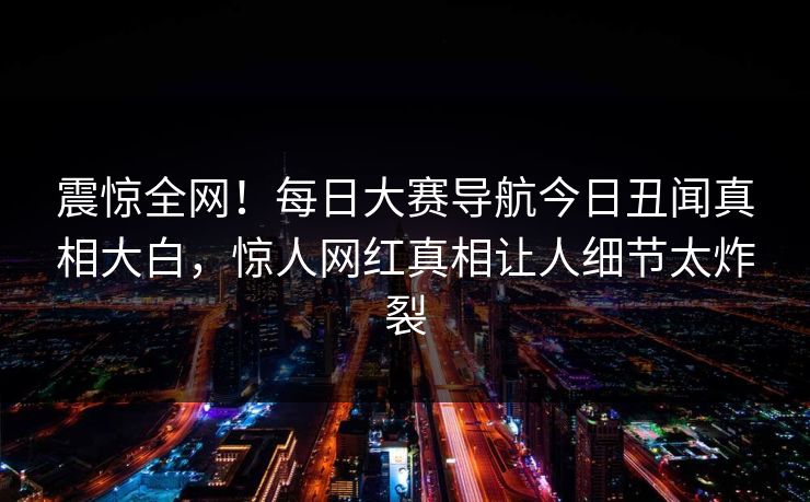 震惊全网！每日大赛导航今日丑闻真相大白，惊人网红真相让人细节太炸裂