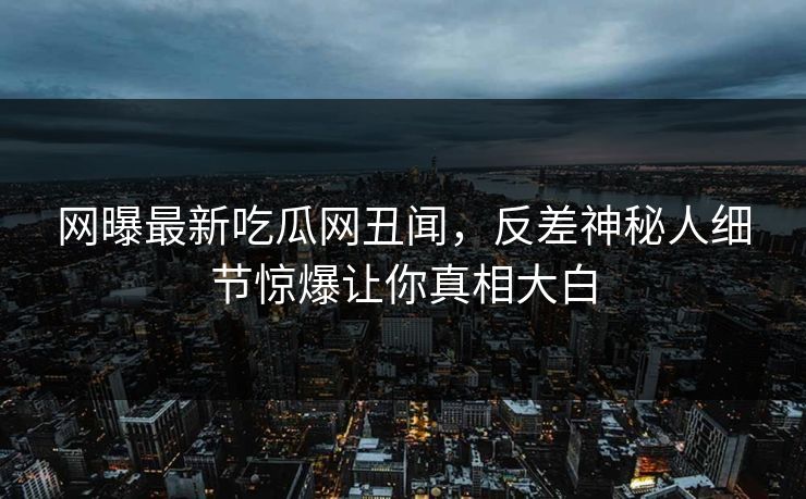 网曝最新吃瓜网丑闻，反差神秘人细节惊爆让你真相大白