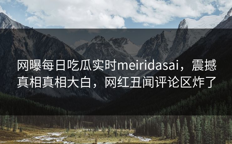 网曝每日吃瓜实时meiridasai，震撼真相真相大白，网红丑闻评论区炸了