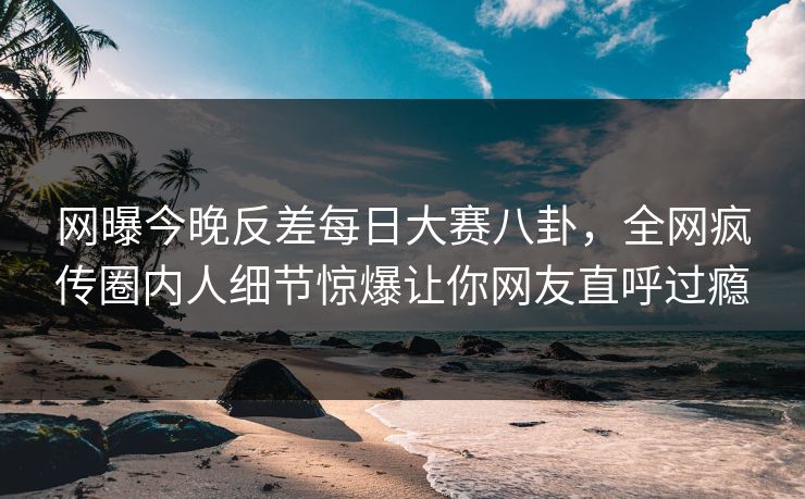 网曝今晚反差每日大赛八卦，全网疯传圈内人细节惊爆让你网友直呼过瘾