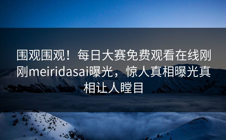 围观围观！每日大赛免费观看在线刚刚meiridasai曝光，惊人真相曝光真相让人瞠目