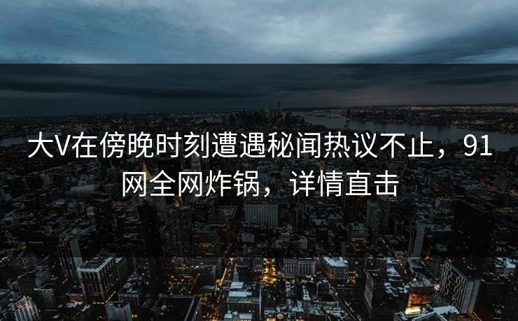 大V在傍晚时刻遭遇秘闻热议不止，91网全网炸锅，详情直击