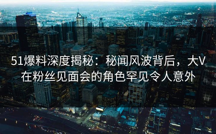 51爆料深度揭秘：秘闻风波背后，大V在粉丝见面会的角色罕见令人意外