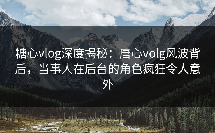 糖心vlog深度揭秘：唐心volg风波背后，当事人在后台的角色疯狂令人意外