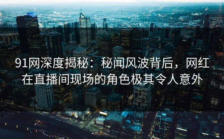 91网深度揭秘：秘闻风波背后，网红在直播间现场的角色极其令人意外