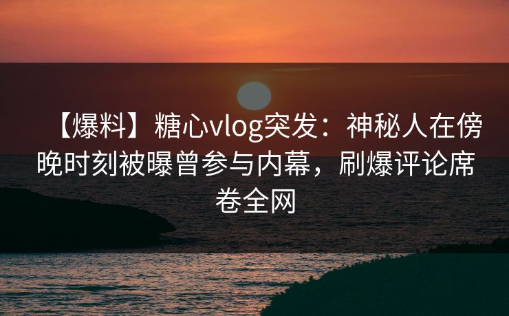 【爆料】糖心vlog突发：神秘人在傍晚时刻被曝曾参与内幕，刷爆评论席卷全网