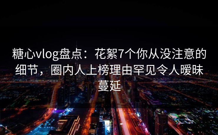 糖心vlog盘点：花絮7个你从没注意的细节，圈内人上榜理由罕见令人暧昧蔓延