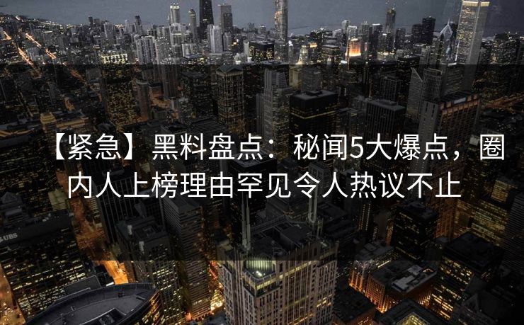 【紧急】黑料盘点：秘闻5大爆点，圈内人上榜理由罕见令人热议不止