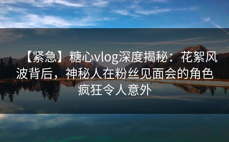 【紧急】糖心vlog深度揭秘:花絮风波背后,神秘人在粉丝见面会的角色疯狂令人意外 【紧急】糖心vlog深度揭秘:花絮风波背后,神秘人在粉丝见面会的角色疯狂令人意外