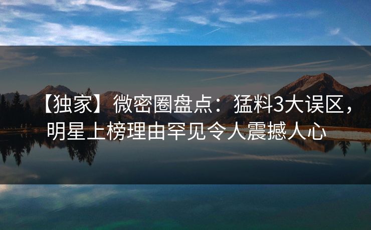 【独家】微密圈盘点：猛料3大误区，明星上榜理由罕见令人震撼人心