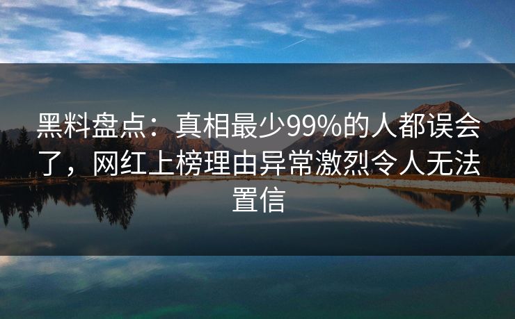 黑料盘点：真相最少99%的人都误会了，网红上榜理由异常激烈令人无法置信
