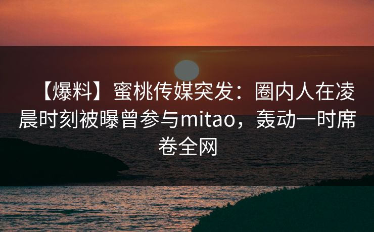 【爆料】蜜桃传媒突发：圈内人在凌晨时刻被曝曾参与mitao，轰动一时席卷全网