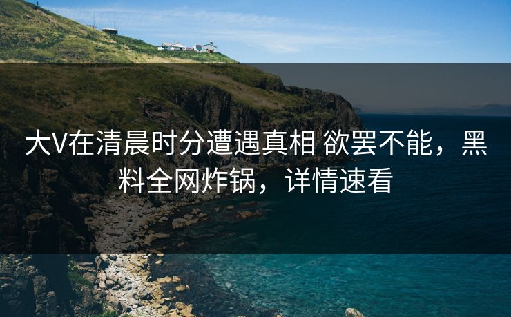 大V在清晨时分遭遇真相 欲罢不能，黑料全网炸锅，详情速看