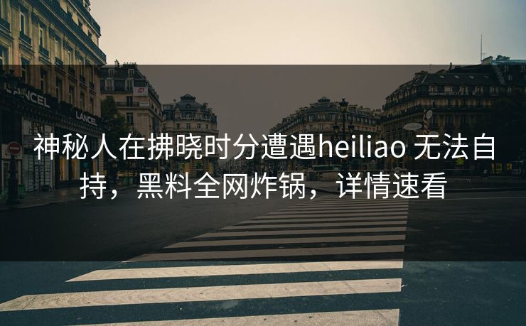 神秘人在拂晓时分遭遇heiliao 无法自持，黑料全网炸锅，详情速看