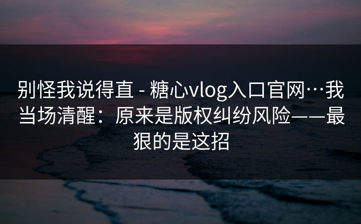 别怪我说得直 - 糖心vlog入口官网…我当场清醒：原来是版权纠纷风险——最狠的是这招