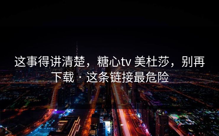 这事得讲清楚，糖心tv 美杜莎，别再下载 · 这条链接最危险