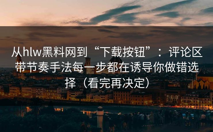 从hlw黑料网到“下载按钮”：评论区带节奏手法每一步都在诱导你做错选择（看完再决定）