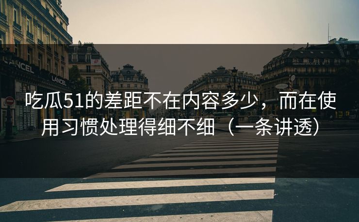 吃瓜51的差距不在内容多少，而在使用习惯处理得细不细（一条讲透）