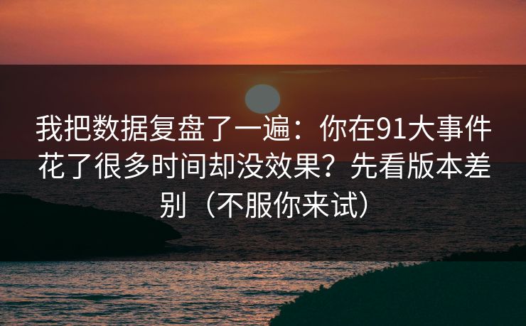我把数据复盘了一遍：你在91大事件花了很多时间却没效果？先看版本差别（不服你来试）