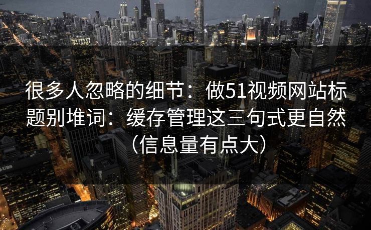 很多人忽略的细节:做51视频网站标题别堆词:缓存管理这三句式更自然(信息量有点大) 很多人忽略的细节:做51视频网站标题别堆词:缓存管理这三句式更自然(信息量有点大)